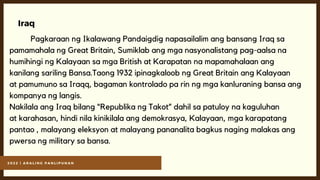 2 0 2 2 | A R A L I N G P A N L I P U N A N
Iraq
Pagkaraan ng Ikalawang Pandaigdig napasailalim ang bansang Iraq sa
pamamahala ng Great Britain, Sumiklab ang mga nasyonalistang pag-aalsa na
humihingi ng Kalayaan sa mga British at Karapatan na mapamahalaan ang
kanilang sariling Bansa.Taong 1932 ipinagkaloob ng Great Britain ang Kalayaan
at pamumuno sa Iraqq, bagaman kontrolado pa rin ng mga kanluraning bansa ang
kompanya ng langis.
Nakilala ang Iraq bilang “Republika ng Takot” dahil sa patuloy na kaguluhan
at karahasan, hindi nila kinikilala ang demokrasya, Kalayaan, mga karapatang
pantao , malayang eleksyon at malayang pananalita bagkus naging malakas ang
pwersa ng military sa bansa.
 