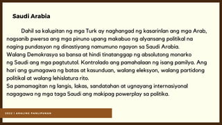 2 0 2 2 | A R A L I N G P A N L I P U N A N
Saudi Arabia
Dahil sa kalupitan ng mga Turk ay naghangad ng kasarinlan ang mga Arab,
nagsanib pwersa ang mga pinuno upang makabuo ng alyansang politikal na
naging pundasyon ng dinastiyang namumuno ngayon sa Saudi Arabia.
Walang Demokrasya sa bansa at hindi tinatanggap ng absolutong monarko
ng Saudi ang mga pagtututol. Kontrolado ang pamahalaan ng isang pamilya. Ang
hari ang gumagawa ng batas at kasunduan, walang eleksyon, walang partidong
politikal at walang lehislatura rito.
Sa pamamagitan ng langis, lakas, sandatahan at ugnayang internasiyonal
nagagawa ng mga taga Saudi ang makipag powerplay sa politika.
 