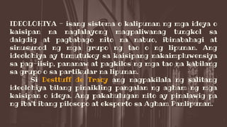 IDEOLOHIYA - isang sistema o kalipunan ng mga ideya o
kaisipan na naglalayong magpaliwanag tungkol sa
daigdig at pagbabago nito na nabuo, ibinabahagi at
sinusunod ng mga grupo ng tao o ng lipunan. Ang
ideolohiya ay tumutukoy sa kaisipang nakaimpluwensiya
sa pag-iisip, pananaw at pagkilos ng mga tao na kabilang
sa grupo o sa partikular na lipunan.
Si Desttuff de Tracy ang nagpakilala ng salitang
ideolohiya bilang pinaikling pangalan ng agham ng mga
kaisipan o ideya. Ang pakahulugan nito ay pinalawig pa
ng iba't ibang pilosopo at eksperto sa Agham Panlipunan.
 