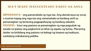 2 0 2 2 | A R A L I N G P A N L I P U N A N
IBA'T IBANG IDEOLOHIYANG NABUO SA ASYA
DEMOKRASYA - ang pamamahala ng mga tao. Ang demokrasya ay tunay
o tuwiran kapag ang mga tao ang namamahala sa kanilang sarili sa
pamamagitan ng lantarang pagpapahayag ng kanilang saloobin.
PASISMO - Iniuri ang pasismo sa pamamagitan ng mga pagsubok ng
estado na ipataw ang pagkontrol sa lahat ng aspeto ng buhay. Maraming
iskolar na binibilang ang pasismo na bahagi ng kasama ng koalisyon,
sukdulang makakanang politika.
 