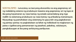 2 0 2 2 | A R A L I N G P A N L I P U N A N
SOSYALISMO - tumutukoy sa teoryang ekonomiko na ang pagmamay-ari
ng malalaking sistema ng produksyon kasama ang pagmamay-ari ng lupa at
iba pang kayamanan ay nasa kamay ng estado samantalang ang mga
maliliit na sistemang produksyon ay nasa kamay ng pribadong mamamayan.
Niyayakap ng pamahalaan ang sistemang ito gayundin ang pagkakaroon
ng pantay-pantay na pagkakataon sa lahat ng indibidwal na magkaroon ng
patas o igalitaryang pamamaraan ng pasahod, pabahay, edukasyon,
pangkalusugan at iba pang serbisyong panlipunan.
 