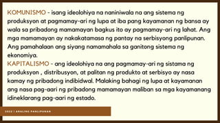 2 0 2 2 | A R A L I N G P A N L I P U N A N
KOMUNISMO - isang ideolohiya na naniniwala na ang sistema ng
produksyon at pagmamay-ari ng lupa at iba pang kayamanan ng bansa ay
wala sa pribadong mamamayan bagkus ito ay pagmamay-ari ng lahat. Ang
mga mamamayan ay nakakatamasa ng pantay na serbisyong panlipunan.
Ang pamahalaan ang siyang namamahala sa ganitong sistema ng
ekonomiya.
KAPITALISMO - ang ideolohiya na ang pagmamay-ari ng sistama ng
produksyon , distribusyon, at palitan ng produkto at serbisyo ay nasa
kamay ng pribadong indibidwal. Malaking bahagi ng lupa at kayamanan
ang nasa pag-aari ng pribadong mamamayan maliban sa mga kayamanang
idineklarang pag-aari ng estado.
 