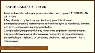2 0 2 2 | A R A L I N G P A N L I P U N A N
KATOTOHANAN O OPINYON
Isulat sa kuwaderno kung ang sumusunod na pahayag ay KATOTOHANAN o
OPINYON.
1.Ang ideolohiya ay lipon ng mga kaisipang pinaniniwalaan at
pinanghahawakan ng maraming tao na kumikilos ayon sa mga ideya, simulain,
prinsipyo, o paniniwala na napapaloob dito.
2.Ang ideolohiyang pampolitika ay nakasentro sa paraan ng mamamayan.
3.Ang ideolohiyang pang-ekonomiya ay nakasentro sa mga patakarang
pangkabuhayan ng bansa at paraan ng paghahati ng kayamanan nito sa
mamamayan.
 