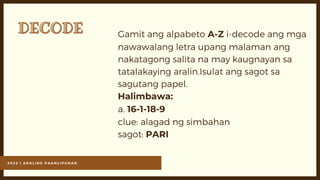 2 0 2 2 | A R A L I N G P A A N L I P U N A N
DECODE
DECODE Gamit ang alpabeto A-Z i-decode ang mga
nawawalang letra upang malaman ang
nakatagong salita na may kaugnayan sa
tatalakaying aralin.Isulat ang sagot sa
sagutang papel.
Halimbawa:
a. 16-1-18-9
clue: alagad ng simbahan
sagot: PARI
 