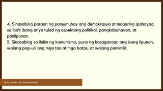 2 0 2 2 | A R A L I N G P A N L I P U N A N
4. Sinasabing paraan ng pamumuhay ang demokrasya at maaaring ipahayag
sa iba’t ibang anyo tulad ng aspektong politikal, pangkabuhayan, at
panlipunan.
5. Sinasabing sa ilalim ng komunismo, puno ng kasaganaan ang isang lipunan,
walang pag-uri ang mga tao at mga batas, at walang pamimilit.
 