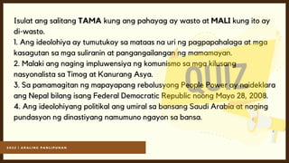 2 0 2 2 | A R A L I N G P A N L I P U N A N
Isulat ang salitang TAMA kung ang pahayag ay wasto at MALI kung ito ay
di-wasto.
1. Ang ideolohiya ay tumutukoy sa mataas na uri ng pagpapahalaga at mga
kasagutan sa mga suliranin at pangangailangan ng mamamayan.
2. Malaki ang naging impluwensiya ng komunismo sa mga kilusang
nasyonalista sa Timog at Kanurang Asya.
3. Sa pamamagitan ng mapayapang rebolusyong People Power ay naideklara
ang Nepal bilang isang Federal Democratic Republic noong Mayo 28, 2008.
4. Ang ideolohiyang politikal ang umiral sa bansang Saudi Arabia at naging
pundasyon ng dinastiyang namumuno ngayon sa bansa.
 