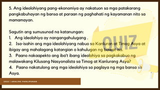 2 0 2 2 | A R A L I N G P A N L I P U N A N
5. Ang ideolohiyang pang-ekonomiya ay nakatuon sa mga patakarang
pangkabuhayan ng bansa at paraan ng paghahati ng kayamanan nito sa
mamamayan.
Sagutin ang sumusunod na katanungan:
1. Ang ideolohiya ay nangangahulugang .
2. Isa-isahin ang mga ideolohiyang nabuo sa Kanluran at Timog Asya at
ibigay ang mahalagang katangian o kahulugan ng bawat isa.
3. Paano nakaapekto ang iba’t ibang ideolohiya sa pagkakabuo ng
malawakang Kilusang Nasyonalista sa Timog at Kanlurang Asya?
4. Paano nakatulong ang mga ideolohiya sa paglaya ng mga bansa sa
Asya.
 