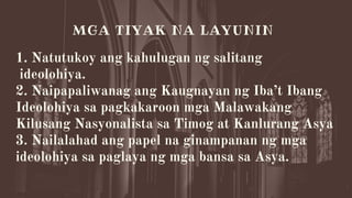 1. Natutukoy ang kahulugan ng salitang
ideolohiya.
2. Naipapaliwanag ang Kaugnayan ng Iba’t Ibang
Ideolohiya sa pagkakaroon mga Malawakang
Kilusang Nasyonalista sa Timog at Kanlurang Asya
3. Nailalahad ang papel na ginampanan ng mga
ideolohiya sa paglaya ng mga bansa sa Asya.


MGA TIYAK NA LAYUNIN
 