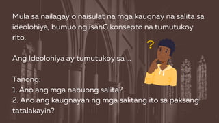 Mula sa nailagay o naisulat na mga kaugnay na salita sa
ideolohiya, bumuo ng isanG konsepto na tumutukoy
rito.
Ang Ideolohiya ay tumutukoy sa ...
Tanong:
1. Ano ang mga nabuong salita?
2. Ano ang kaugnayan ng mga salitang ito sa paksang
tatalakayin?
 