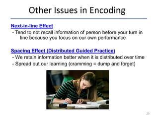 Other Issues in Encoding
Next-in-line Effect
- Tend to not recall information of person before your turn in
line because you focus on our own performance
Spacing Effect (Distributed Guided Practice)
- We retain information better when it is distributed over time
- Spread out our learning (cramming = dump and forget)

20

 