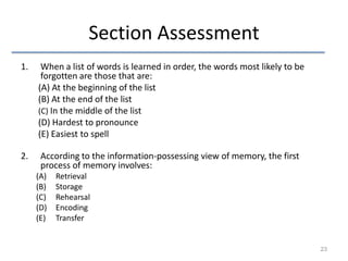 Section Assessment
1.

When a list of words is learned in order, the words most likely to be
forgotten are those that are:
(A) At the beginning of the list
(B) At the end of the list
(C) In the middle of the list
(D) Hardest to pronounce
(E) Easiest to spell

2.

According to the information-possessing view of memory, the first
process of memory involves:
(A)
(B)
(C)
(D)
(E)

Retrieval
Storage
Rehearsal
Encoding
Transfer

23

 