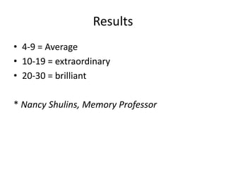 Results
• 4-9 = Average
• 10-19 = extraordinary
• 20-30 = brilliant
* Nancy Shulins, Memory Professor

 