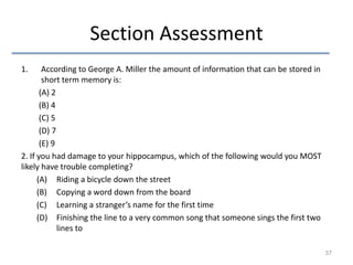 Section Assessment
1.

According to George A. Miller the amount of information that can be stored in
short term memory is:
(A) 2
(B) 4
(C) 5
(D) 7
(E) 9
2. If you had damage to your hippocampus, which of the following would you MOST
likely have trouble completing?
(A) Riding a bicycle down the street
(B) Copying a word down from the board
(C) Learning a stranger’s name for the first time
(D) Finishing the line to a very common song that someone sings the first two
lines to
37

 