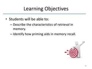 Learning Objectives
• Students will be able to:
– Describe the characteristics of retrieval in
memory.
– Identify how priming aids in memory recall.

38

 