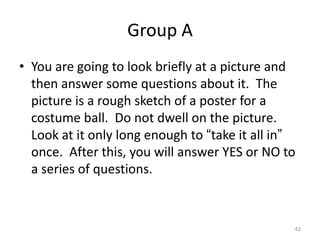 Group A
• You are going to look briefly at a picture and
then answer some questions about it. The
picture is a rough sketch of a poster for a
costume ball. Do not dwell on the picture.
Look at it only long enough to “take it all in”
once. After this, you will answer YES or NO to
a series of questions.

42

 