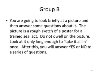 Group B
• You are going to look briefly at a picture and
then answer some questions about it. The
picture is a rough sketch of a poster for a
trained seal act. Do not dwell on the picture.
Look at it only long enough to “take it all in”
once. After this, you will answer YES or NO to
a series of questions.

43

 