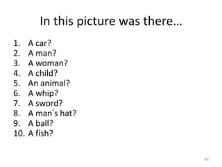 In this picture was there…
1.
2.
3.
4.
5.
6.
7.
8.
9.
10.

A car?
A man?
A woman?
A child?
An animal?
A whip?
A sword?
A man’s hat?
A ball?
A fish?
45

 