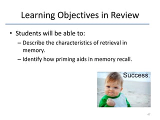 Learning Objectives in Review
• Students will be able to:
– Describe the characteristics of retrieval in
memory.
– Identify how priming aids in memory recall.

47

 