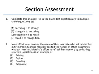 Section Assessment
1.

Complete this analogy: Fill-in-the-blank test questions are to multiplechoice questions as:
(A) encoding is to storage
(B) storage is to encoding
(C) recognition is to recall
(D) recall is to recognition

2.

In an effort to remember the name of the classmate who sat behind her
in fifth grade, Martina mentally recited the names of other classmates
who sat near her. Martina's effort to refresh her memory by activating
related associations is an example of:
(A)
(B)
(C)
(D)

Priming
Déjà vu
Encoding
Relearning
48

 