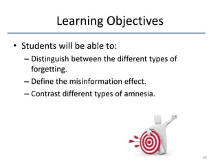 Learning Objectives
• Students will be able to:
– Distinguish between the different types of
forgetting.
– Define the misinformation effect.
– Contrast different types of amnesia.

49

 