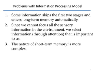 Problems with Information Processing Model
1. Some information skips the first two stages and
enters long-term memory automatically.
2. Since we cannot focus all the sensory
information in the environment, we select
information (through attention) that is important
to us.
3. The nature of short-term memory is more
complex.

7

 