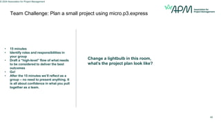 Team Challenge: Plan a small project using micro.p3.express
© 2024 Association for Project Management
49
Change a lightbulb in this room,
what’s the project plan look like?
• 15 minutes
• Identify roles and responsibilities in
your group
• Draft a “high-level” flow of what needs
to be considered to deliver the best
outcomes
• Go!
• After the 15 minutes we’ll reflect as a
group – no need to present anything. It
is all about confidence in what you pull
together as a team.
 