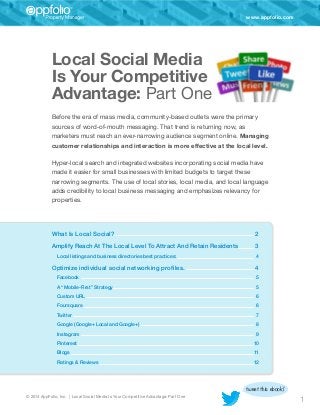 www.appfolio.com

Local Social Media­
Is Your Competitive
Advantage: Part One
Before the era of mass media, community-based outlets were the primary
sources of word-of-mouth messaging. That trend is returning now, as
marketers must reach an ever-narrowing audience segment online. Managing
customer relationships and interaction is more effective at the local level.
Hyper-local search and integrated websites incorporating social media have
made it easier for small businesses with limited budgets to target these
narrowing segments. The use of local stories, local media, and local language
adds credibility to local business messaging and emphasizes relevancy for
properties.

What Is Local Social? 	

2

Amplify Reach At The Local Level To Attract And Retain Residents	3
Local listings and business directories best practices:	

Optimize individual social networking profiles.	

4

4

Facebook	5
A “Mobile-First” Strategy 	

5

Custom URL 	

6

Foursquare	6
Twitter	7
Google (Google+ Local and Google+)	

8

Instagram 	

9

Pinterest	10
Blogs	11
Ratings & Reviews	

12

tweet this ebook!
© 2014 AppFolio, Inc. | Local Social Media Is Your Competitive Advantage: Part One

1

 
