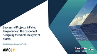 1
Successful Projects & Failed
Programmes: The cost of not
designing the whole life cycle of
assets
Ruth Wallsgrove, February 28th 2024
 