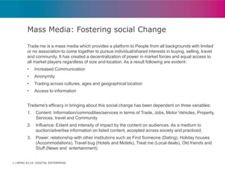 Mass Media: Fostering social Change
Trade me is a mass media which provides a platform to People from all backgrounds with limited
or no association to come together to pursue individual/shared interests in buying, selling, travel
and community. It has created a decentralization of power in market forces and equal access to
all market players regardless of size and location. As a result following are evident:
•

Increased Communication

•

Anonymity

•

Trading across cultures, ages and geographical location

•

Access to information

Trademe's efficacy in bringing about this social change has been dependent on three variables:
1.

Content: Information/commodities/services in terms of Trade, Jobs, Motor Vehicles, Property,
Services, travel and Community

2.

Influence: Extent and intensity of impact by the content on audiences. As a medium to
auction/advertise information on listed content, accepted across society and practiced.

3.

Power: relationship with other institutions such as Find Someone (Dating), Holiday houses
(Accommodations), Travel bug (Hotels and Motels), Treat me (Local deals), Old friends and
Stuff (News and entertainment)

>>APMG 8119: DIGITAL ENTERPRISE

 