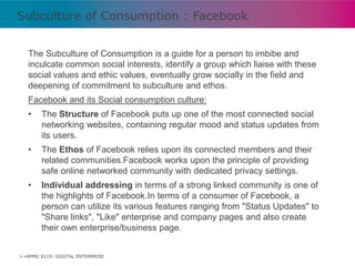 Subculture of Consumption : Facebook
The Subculture of Consumption is a guide for a person to imbibe and
inculcate common social interests, identify a group which liaise with these
social values and ethic values, eventually grow socially in the field and
deepening of commitment to subculture and ethos.

Facebook and its Social consumption culture:
•

The Structure of Facebook puts up one of the most connected social
networking websites, containing regular mood and status updates from
its users.

•

The Ethos of Facebook relies upon its connected members and their
related communities.Facebook works upon the principle of providing
safe online networked community with dedicated privacy settings.

•

Individual addressing in terms of a strong linked community is one of
the highlights of Facebook.In terms of a consumer of Facebook, a
person can utilize its various features ranging from "Status Updates" to
"Share links", "Like" enterprise and company pages and also create
their own enterprise/business page.

>>APMG 8119: DIGITAL ENTERPRISE

 