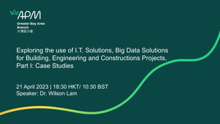Exploring the use of I.T. Solutions, Big Data Solutions
for Building, Engineering and Constructions Projects,
Part I: Case Studies
21 April 2023 | 18:30 HKT/ 10:30 BST
Speaker: Dr. Wilson Lam
 