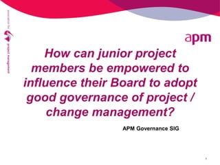 How can junior project
members be empowered to
influence their Board to adopt
good governance of project /
change management?
1
APM Governance SIG
 