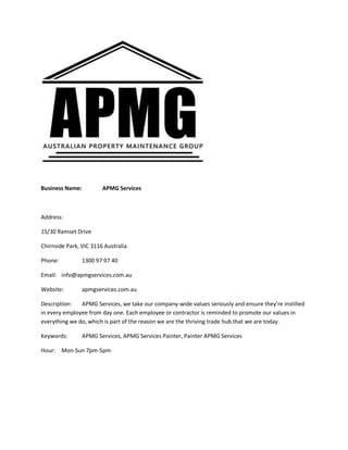 Business Name: APMG Services
Address:
15/30 Ramset Drive
Chirnside Park, VIC 3116 Australia
Phone: 1300 97 97 40
Email: info@apmgservices.com.au
Website: apmgservices.com.au
Description: APMG Services, we take our company-wide values seriously and ensure they’re instilled
in every employee from day one. Each employee or contractor is reminded to promote our values in
everything we do, which is part of the reason we are the thriving trade hub that we are today.
Keywords: APMG Services, APMG Services Painter, Painter APMG Services
Hour: Mon-Sun 7pm-5pm
 