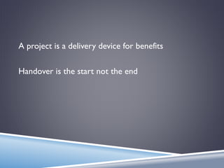 A project is a delivery device for benefits
Handover is the start not the end
 