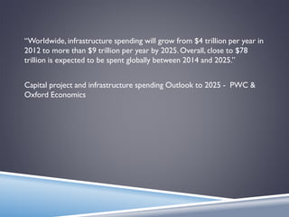 “Worldwide, infrastructure spending will grow from $4 trillion per year in
2012 to more than $9 trillion per year by 2025. Overall, close to $78
trillion is expected to be spent globally between 2014 and 2025.”
Capital project and infrastructure spending Outlook to 2025 - PWC &
Oxford Economics
 
