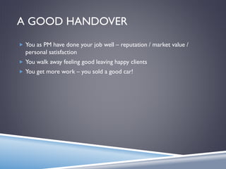 A GOOD HANDOVER
 You as PM have done your job well – reputation / market value /
personal satisfaction
 You walk away feeling good leaving happy clients
 You get more work – you sold a good car!
 