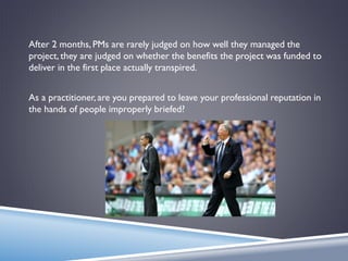 After 2 months, PMs are rarely judged on how well they managed the
project, they are judged on whether the benefits the project was funded to
deliver in the first place actually transpired.
As a practitioner, are you prepared to leave your professional reputation in
the hands of people improperly briefed?
 