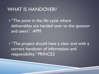 WHAT IS HANDOVER?
“The point in the life cycle where
deliverables are handed over to the sponsor
and users”. APM
“The project should have a clear end with a
correct handover of information and
responsibility.” PRINCE2
 