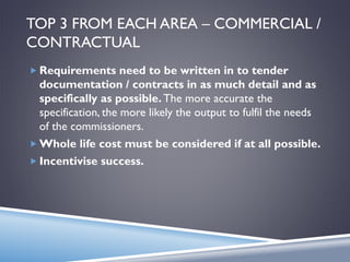 TOP 3 FROM EACH AREA – COMMERCIAL /
CONTRACTUAL
 Requirements need to be written in to tender
documentation / contracts in as much detail and as
specifically as possible. The more accurate the
specification, the more likely the output to fulfil the needs
of the commissioners.
 Whole life cost must be considered if at all possible.
 Incentivise success.
 