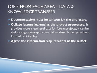 TOP 3 FROM EACH AREA – DATA &
KNOWLEDGE TRANSFER
 Documentation must be written for the end users.
 Collate lessons learned as the project progresses. It
provides more meaningful data for future projects, it can be
tied to stage gateways or key deliverables. It also provides a
form of decision log
 Agree the information requirements at the outset.
 