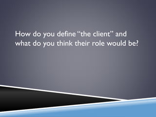 How do you define “the client” and
what do you think their role would be?
 