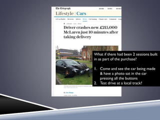 What if there had been 2 sessions built
in as part of the purchase?
1. Come and see the car being made
& have a photo sat in the car
pressing all the buttons
2. Test drive at a local track?
 