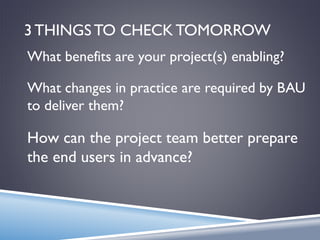 3 THINGS TO CHECK TOMORROW
What changes in practice are required by BAU
to deliver them?
How can the project team better prepare
the end users in advance?
What benefits are your project(s) enabling?
 