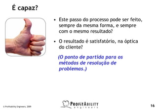 É capaz?
                                  • Este passo do processo pode ser feito,
                                    sempre da mesma forma, e sempre
                                    com o mesmo resultado?

                                  • O resultado é satisfatório, na óptica
                                    do cliente?

                                    (O ponto de partida para os
                                     métodos de resolução de
                                     problemas.)




© Profitability Engineers, 2009                                              16
 