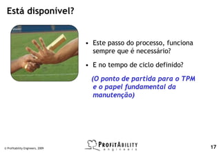 Está disponível?


                                  • Este passo do processo, funciona
                                    sempre que é necessário?

                                  • E no tempo de ciclo definido?

                                   (O ponto de partida para o TPM
                                    e o papel fundamental da
                                    manutenção)




© Profitability Engineers, 2009                                        17
 
