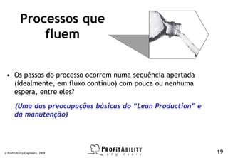 Processos que
               fluem


 • Os passos do processo ocorrem numa sequência apertada
   (idealmente, em fluxo contínuo) com pouca ou nenhuma
   espera, entre eles?

       (Uma das preocupações básicas do “Lean Production” e
       da manutenção)




© Profitability Engineers, 2009                               19
 