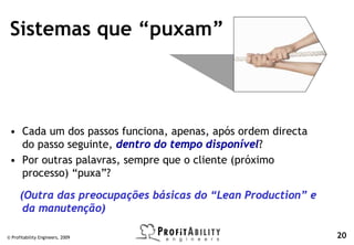 Sistemas que “puxam”



 • Cada um dos passos funciona, apenas, após ordem directa
   do passo seguinte, dentro do tempo disponível?
 • Por outras palavras, sempre que o cliente (próximo
   processo) “puxa”?

      (Outra das preocupações básicas do “Lean Production” e
       da manutenção)

© Profitability Engineers, 2009                                20
 