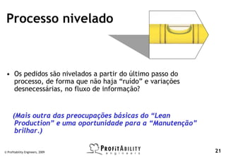 Processo nivelado



 • Os pedidos são nivelados a partir do último passo do
   processo, de forma que não haja “ruído” e variações
   desnecessárias, no fluxo de informação?


      (Mais outra das preocupações básicas do “Lean
       Production” e uma oportunidade para a “Manutenção”
       brilhar.)

© Profitability Engineers, 2009                             21
 