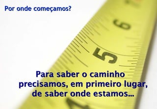 Por onde começamos?




                    Para saber o caminho
                precisamos, em primeiro lugar,
                   de saber onde estamos...
© Profitability Engineers, 2009                  25
 