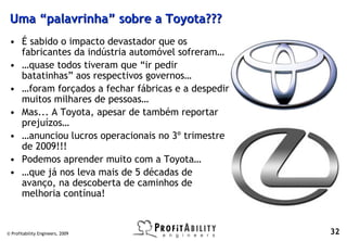 Uma “palavrinha” sobre a Toyota???
 • É sabido o impacto devastador que os
   fabricantes da indústria automóvel sofreram…
 • …quase todos tiveram que “ir pedir
   batatinhas” aos respectivos governos…
 • …foram forçados a fechar fábricas e a despedir
   muitos milhares de pessoas…
 • Mas... A Toyota, apesar de também reportar
   prejuízos…
 • …anunciou lucros operacionais no 3º trimestre
   de 2009!!!
 • Podemos aprender muito com a Toyota…
 • …que já nos leva mais de 5 décadas de
   avanço, na descoberta de caminhos de
   melhoria contínua!


© Profitability Engineers, 2009                     32
 
